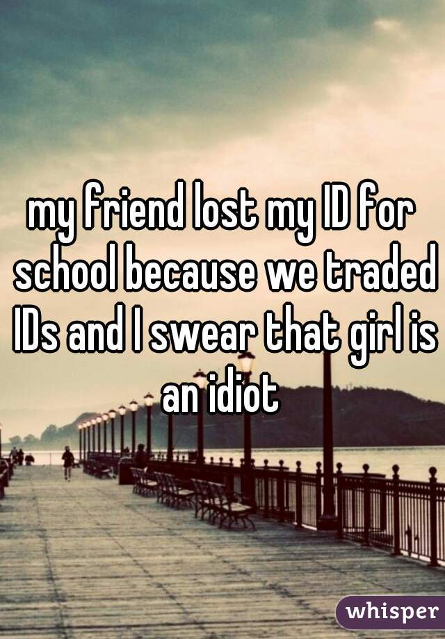 my friend lost my ID for school because we traded IDs and I swear that girl is an idiot 