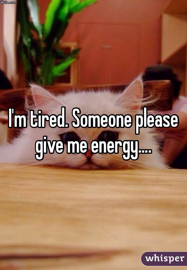I'm tired. Someone please give me energy....