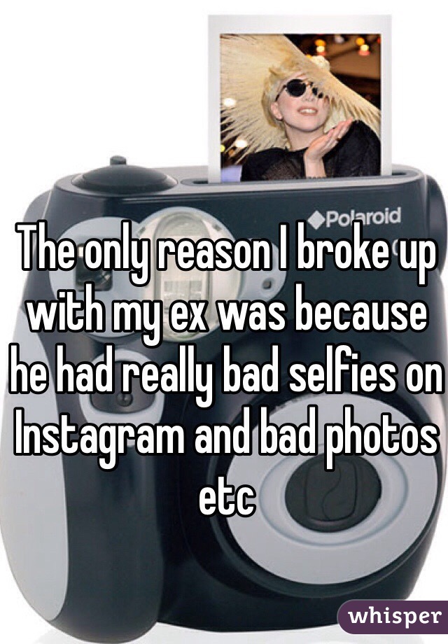 The only reason I broke up with my ex was because he had really bad selfies on Instagram and bad photos etc