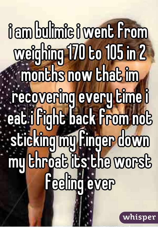 i am bulimic i went from weighing 170 to 105 in 2 months now that im recovering every time i eat i fight back from not sticking my finger down my throat its the worst feeling ever
