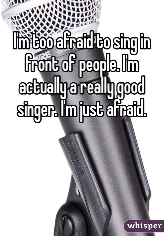 I'm too afraid to sing in front of people. I'm actually a really good singer. I'm just afraid. 