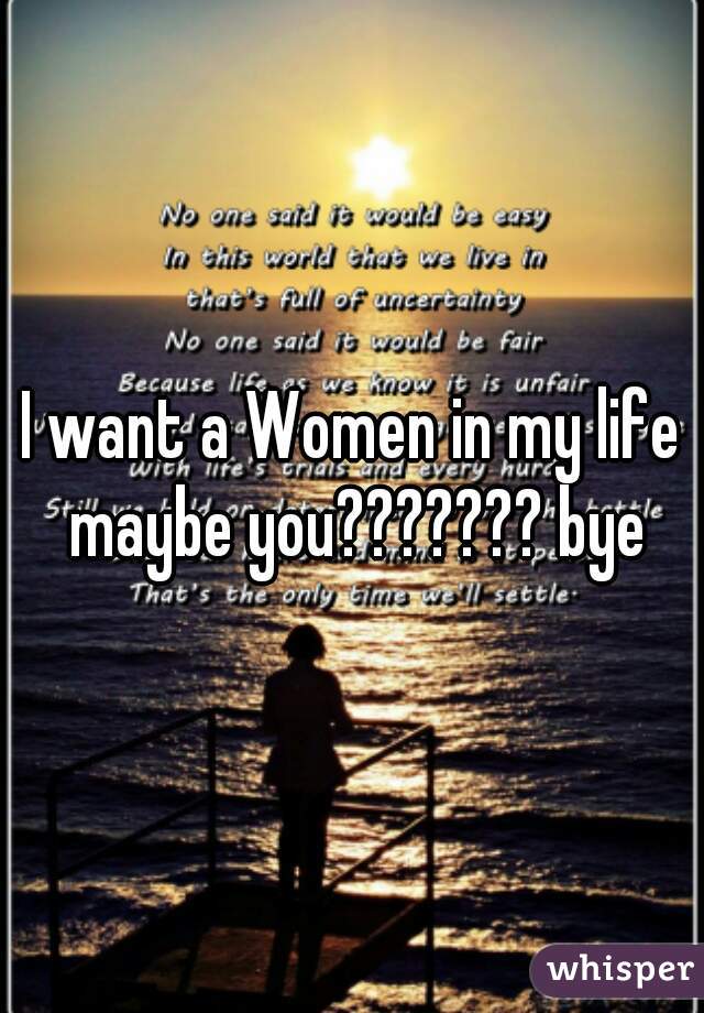I want a Women in my life maybe you??????? bye