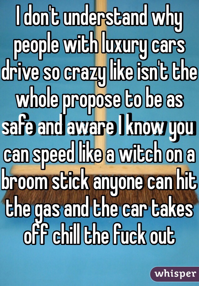 I don't understand why people with luxury cars drive so crazy like isn't the whole propose to be as safe and aware I know you can speed like a witch on a broom stick anyone can hit the gas and the car takes off chill the fuck out 
