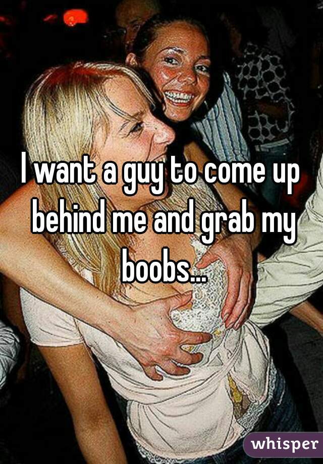 I want a guy to come up behind me and grab my boobs...