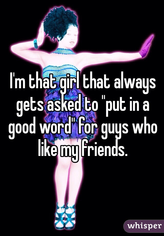 I'm that girl that always gets asked to "put in a good word" for guys who like my friends.