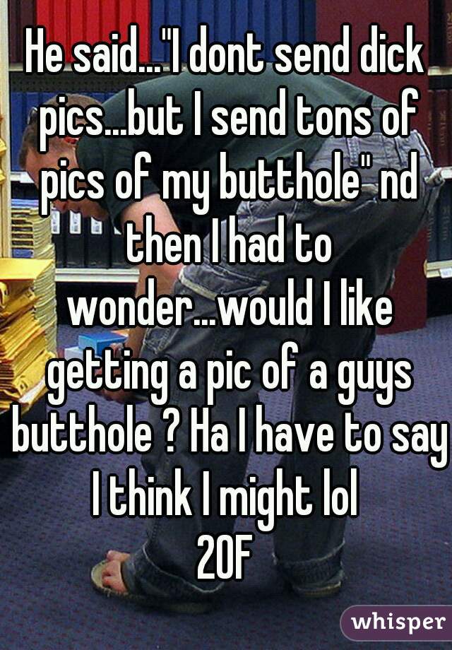 He said..."I dont send dick pics...but I send tons of pics of my butthole" nd then I had to wonder...would I like getting a pic of a guys butthole ? Ha I have to say I think I might lol 
20F