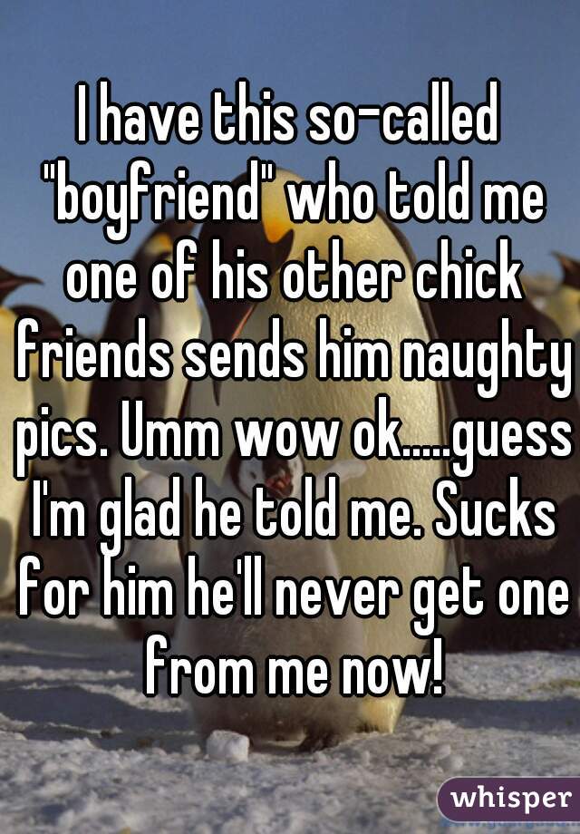 I have this so-called "boyfriend" who told me one of his other chick friends sends him naughty pics. Umm wow ok.....guess I'm glad he told me. Sucks for him he'll never get one from me now!