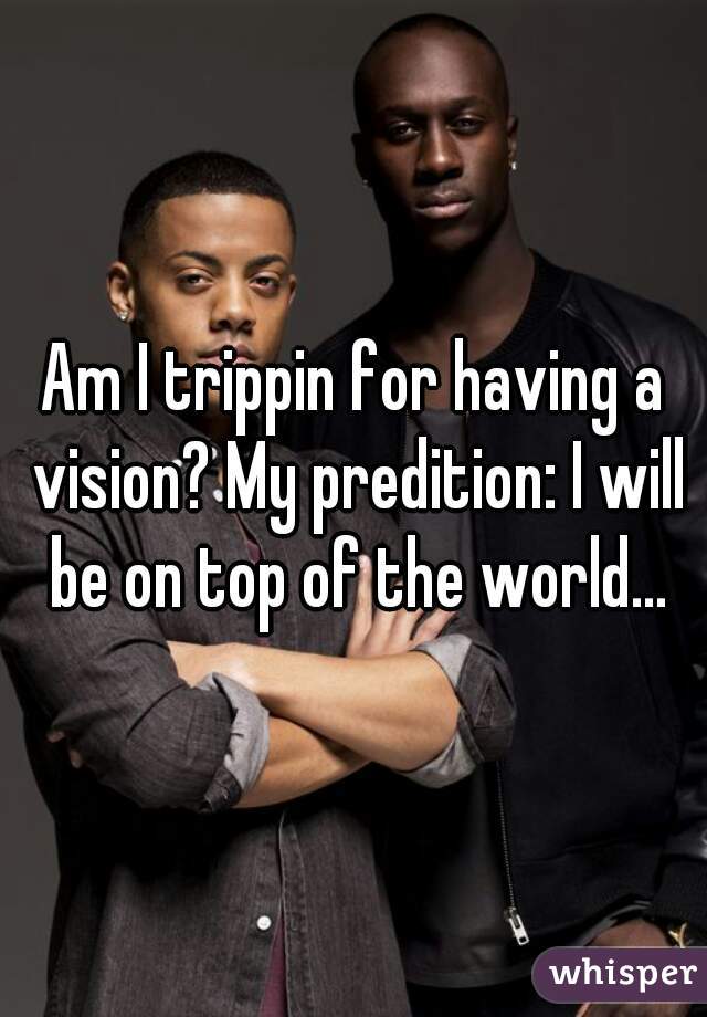 Am I trippin for having a vision? My predition: I will be on top of the world...