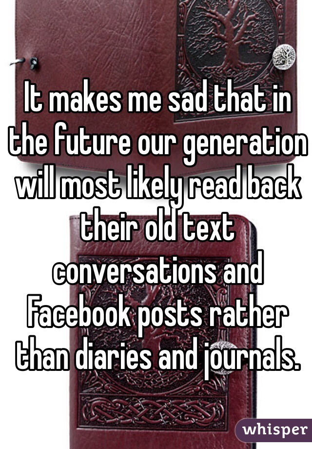 It makes me sad that in the future our generation will most likely read back their old text conversations and Facebook posts rather than diaries and journals.