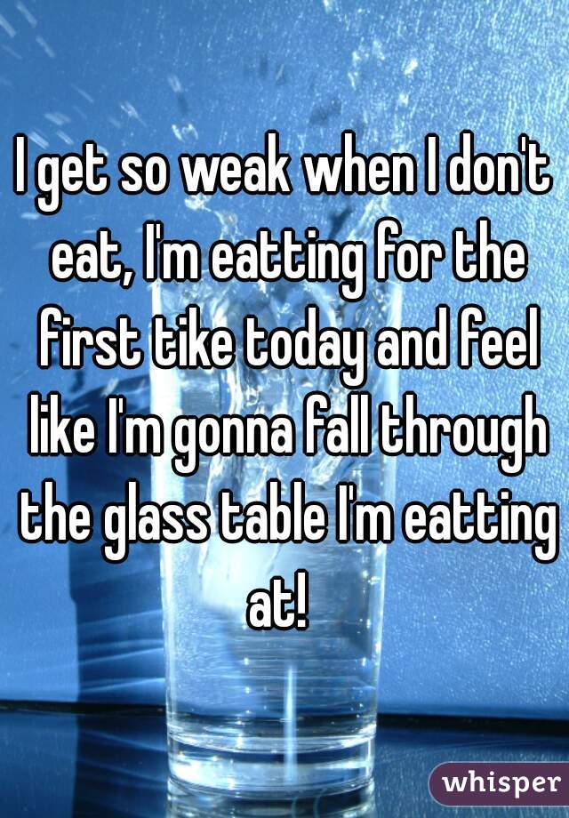 I get so weak when I don't eat, I'm eatting for the first tike today and feel like I'm gonna fall through the glass table I'm eatting at!  