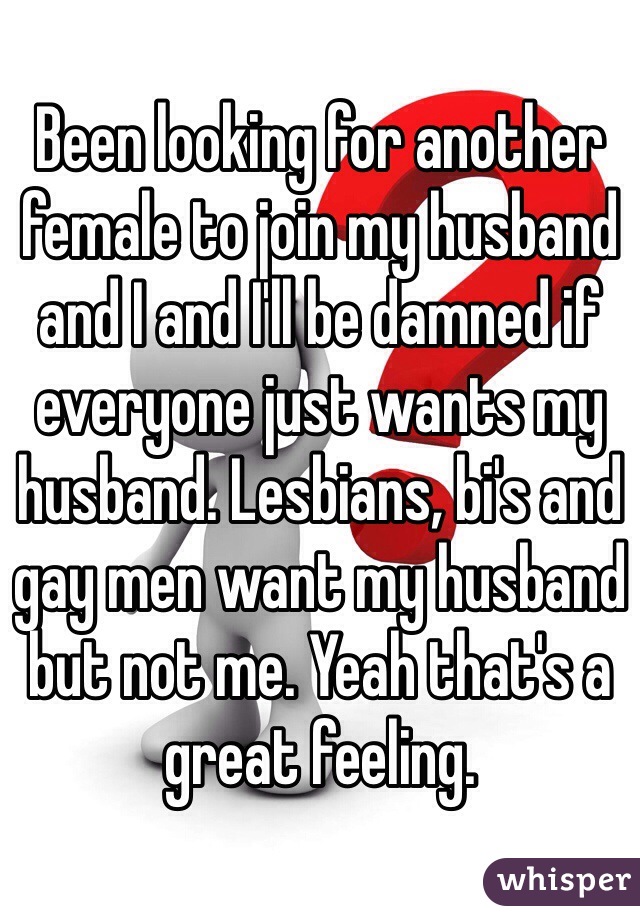 Been looking for another female to join my husband and I and I'll be damned if everyone just wants my husband. Lesbians, bi's and gay men want my husband but not me. Yeah that's a great feeling. 
