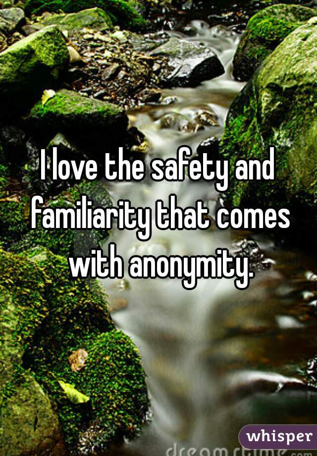 I love the safety and familiarity that comes with anonymity.