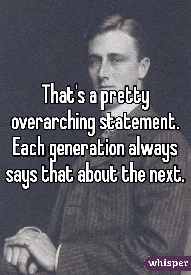 That's a pretty overarching statement. Each generation always says that about the next.