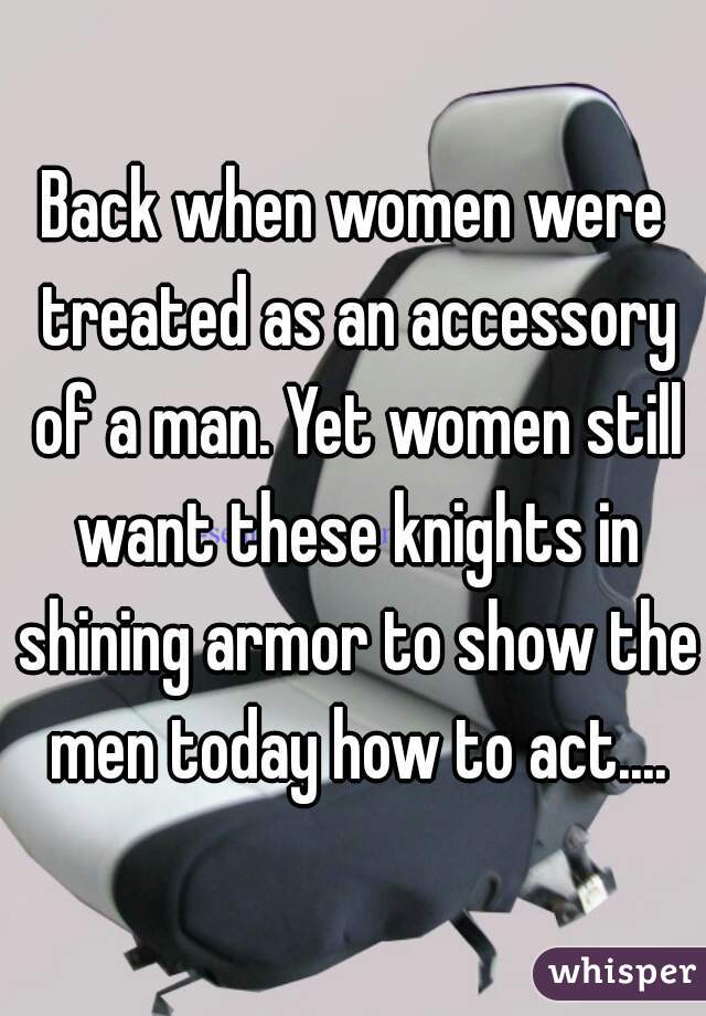 Back when women were treated as an accessory of a man. Yet women still want these knights in shining armor to show the men today how to act....