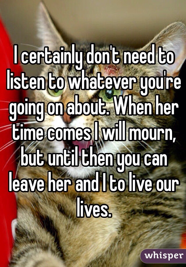 I certainly don't need to listen to whatever you're going on about. When her time comes I will mourn, but until then you can leave her and I to live our lives.