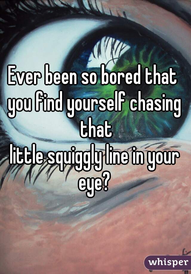 Ever been so bored that 
you find yourself chasing that
little squiggly line in your eye? 