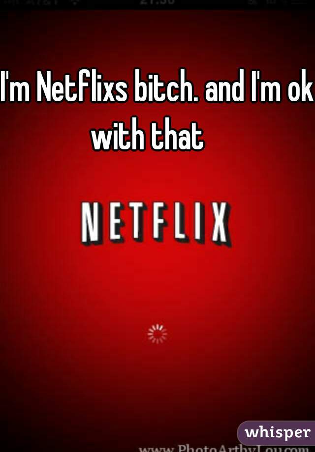I'm Netflixs bitch. and I'm ok with that    