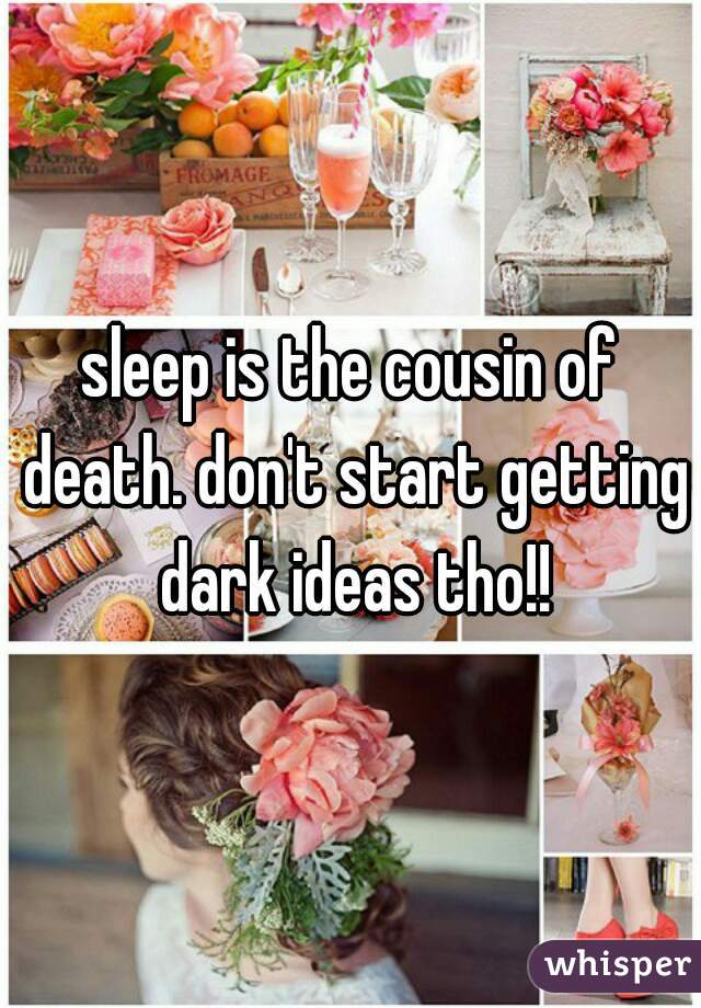 sleep is the cousin of death. don't start getting dark ideas tho!!
