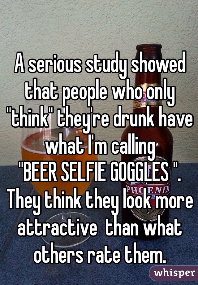 A serious study showed that people who only "think" they're drunk have 
what I'm calling
"BEER SELFIE GOGGLES ".
They think they look more attractive  than what 
others rate them. 