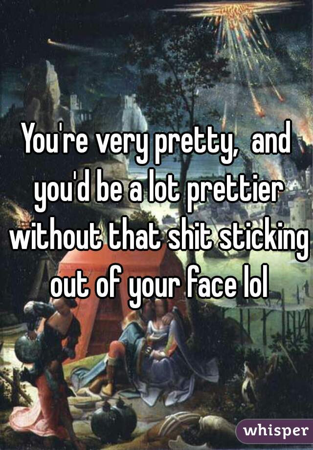 You're very pretty,  and you'd be a lot prettier without that shit sticking out of your face lol
