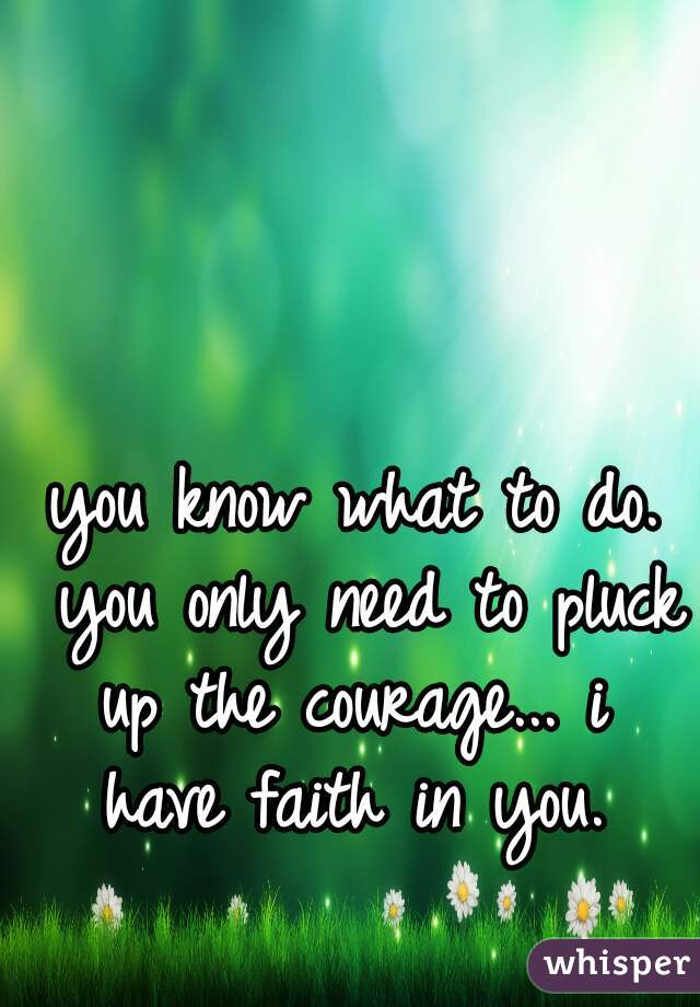 you know what to do. you only need to pluck up the courage... i  have faith in you. 