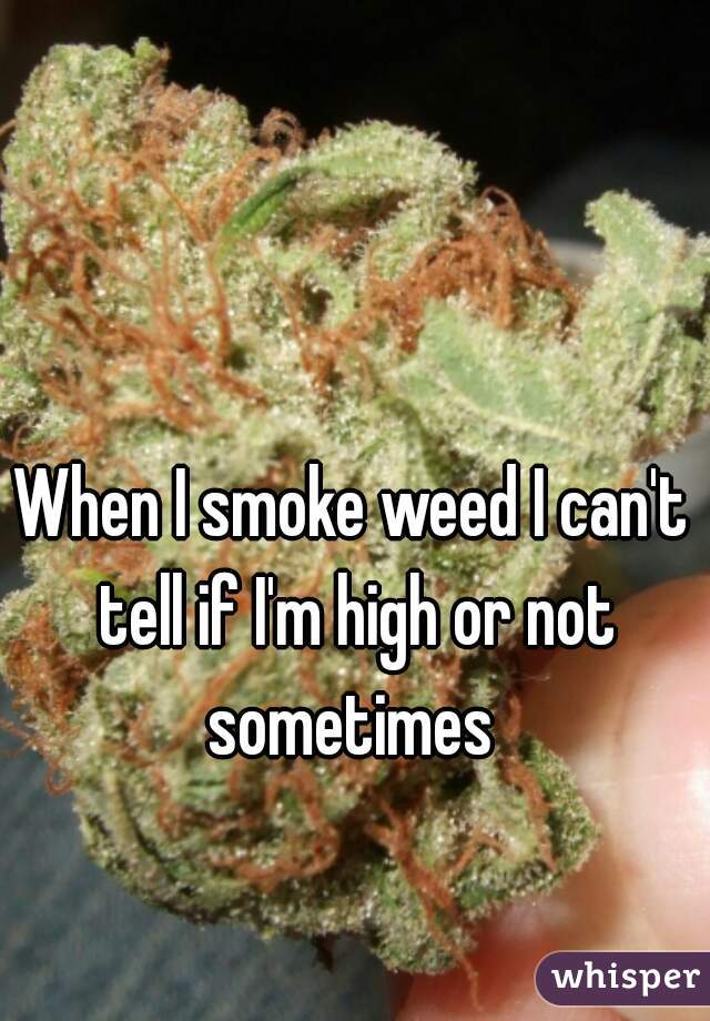 When I smoke weed I can't tell if I'm high or not sometimes 