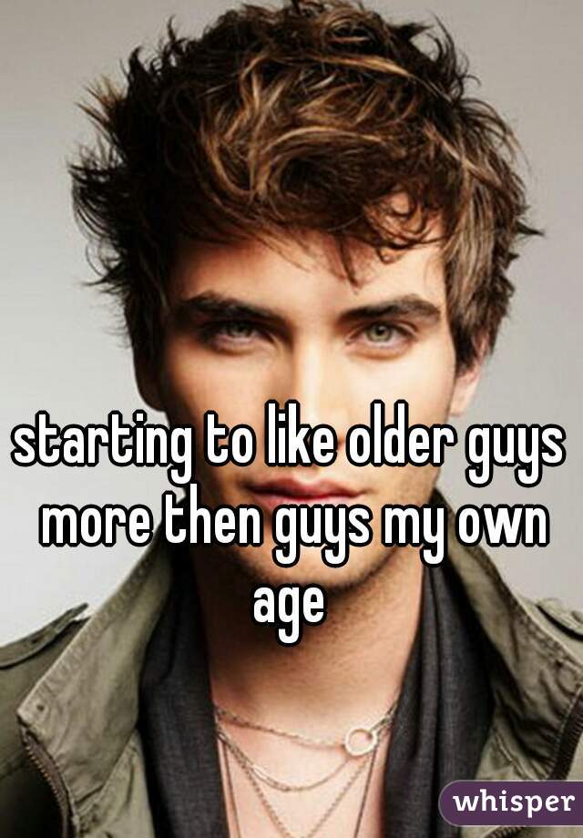 starting to like older guys more then guys my own age 