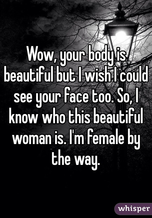 Wow, your body is beautiful but I wish I could see your face too. So, I know who this beautiful woman is. I'm female by the way.