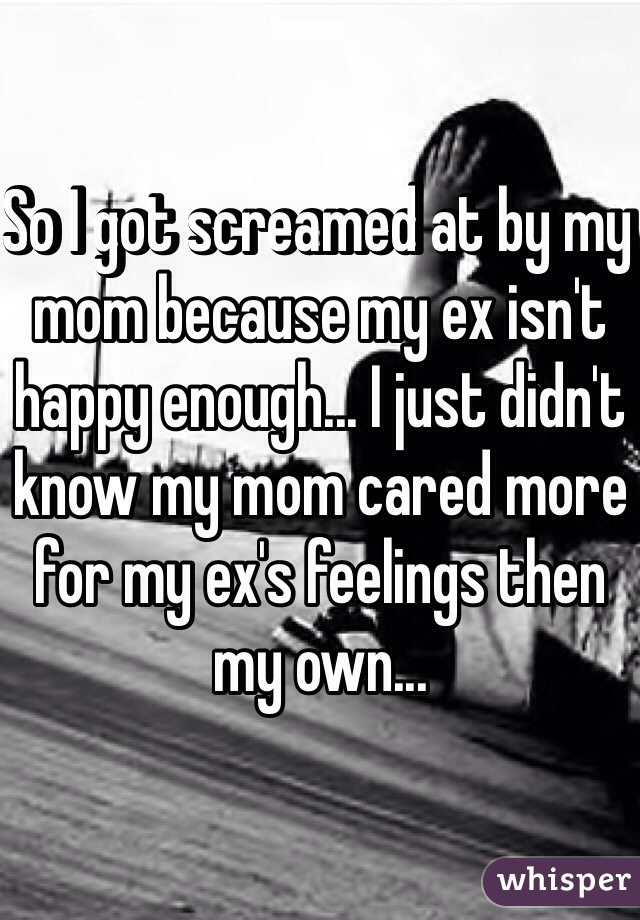 So I got screamed at by my mom because my ex isn't happy enough... I just didn't know my mom cared more for my ex's feelings then my own...