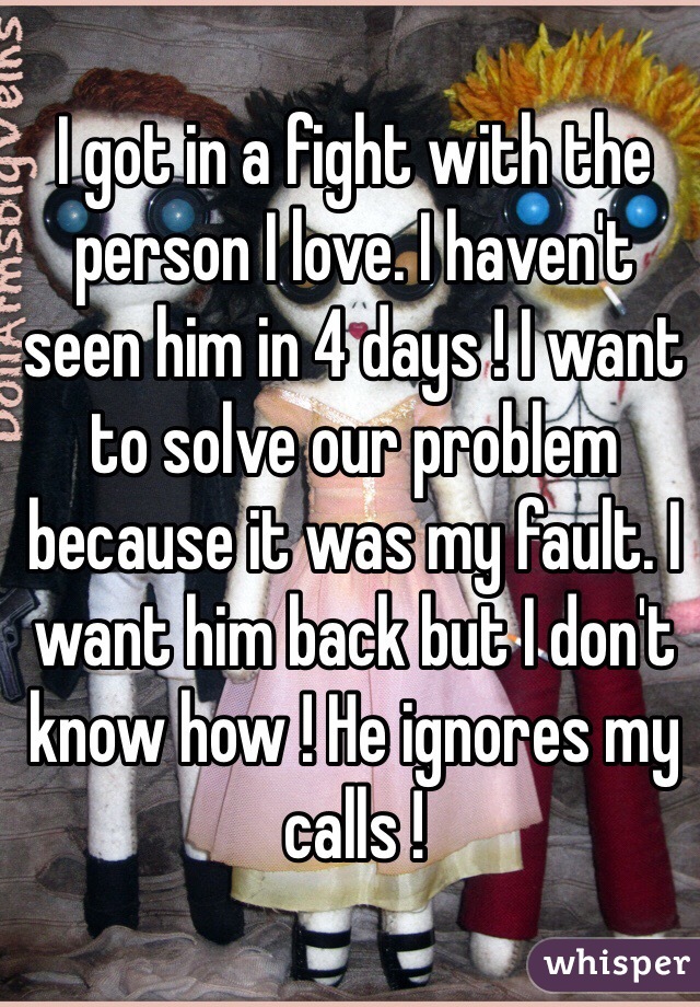 I got in a fight with the person I love. I haven't seen him in 4 days ! I want to solve our problem because it was my fault. I want him back but I don't know how ! He ignores my calls ! 