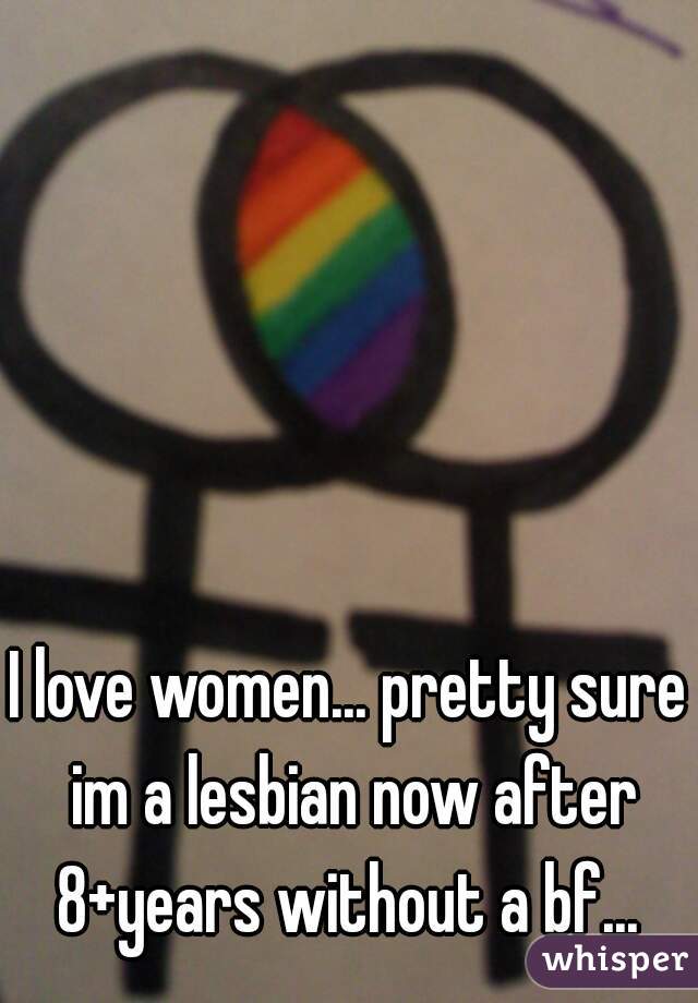 I love women... pretty sure im a lesbian now after 8+years without a bf... 