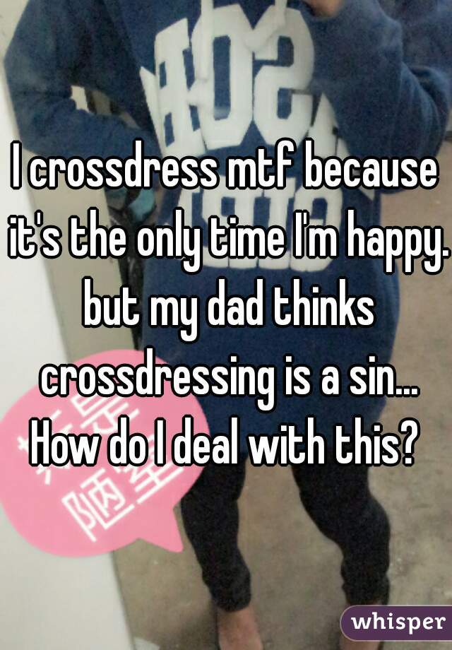 I crossdress mtf because it's the only time I'm happy. but my dad thinks crossdressing is a sin... How do I deal with this? 