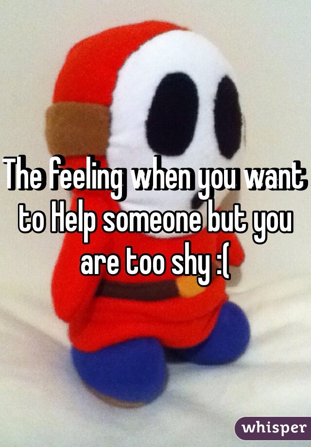 The feeling when you want to Help someone but you are too shy :(