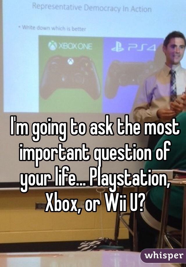 I'm going to ask the most important question of your life... Playstation, Xbox, or Wii U?