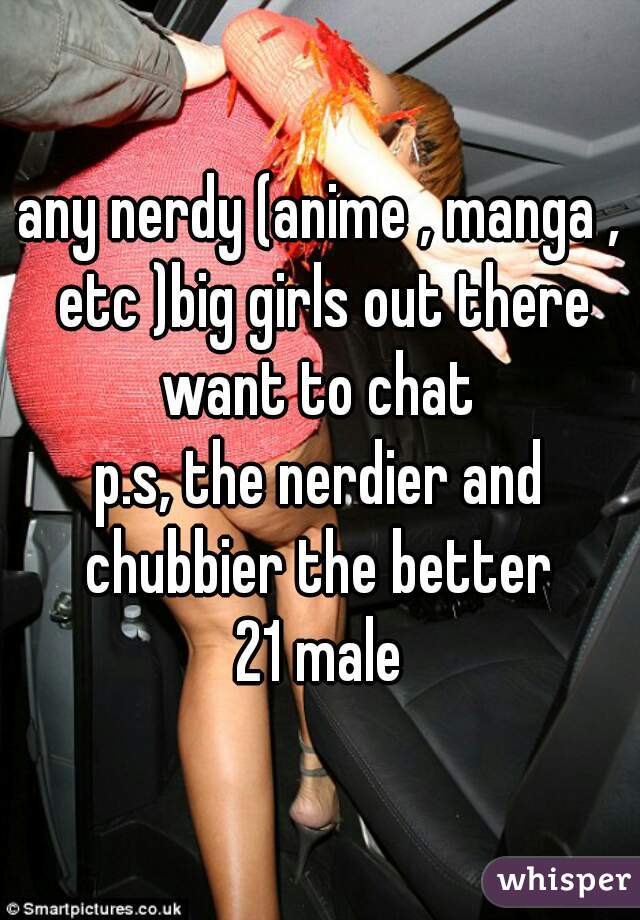 any nerdy (anime , manga , etc )big girls out there want to chat 
p.s, the nerdier and chubbier the better 
21 male