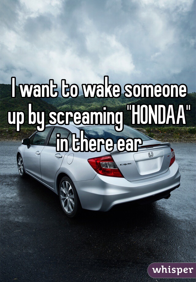 I want to wake someone up by screaming "HONDAA" in there ear