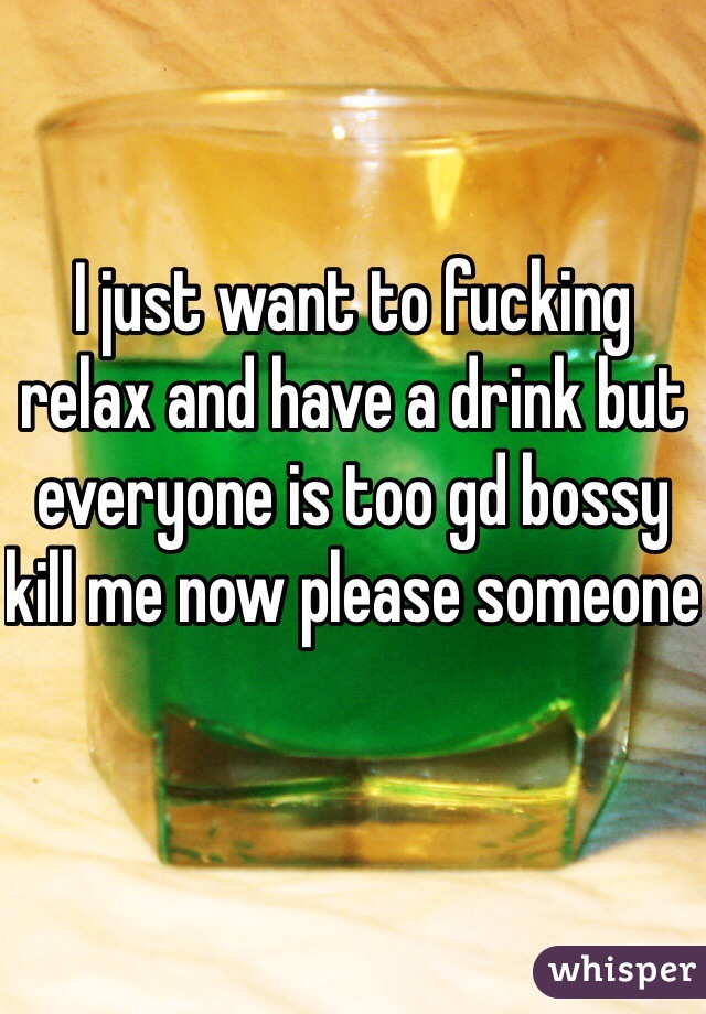 I just want to fucking relax and have a drink but everyone is too gd bossy kill me now please someone