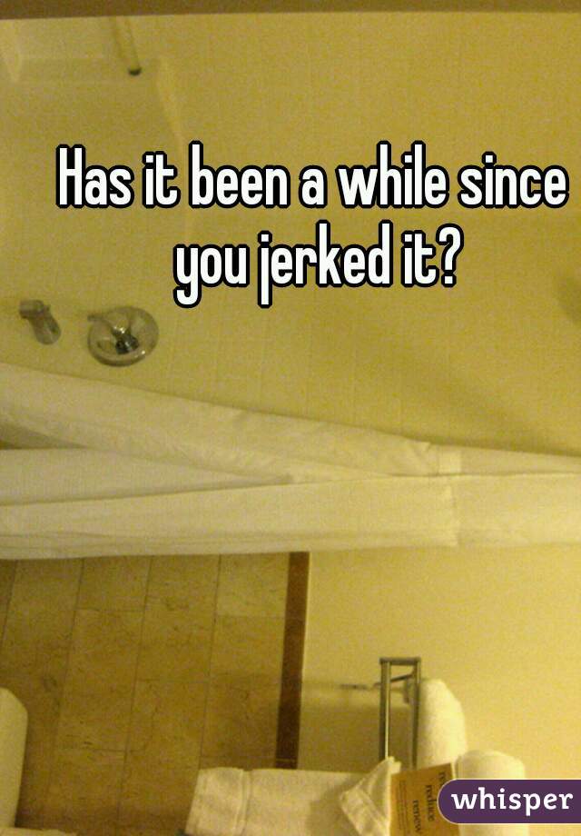 Has it been a while since you jerked it?