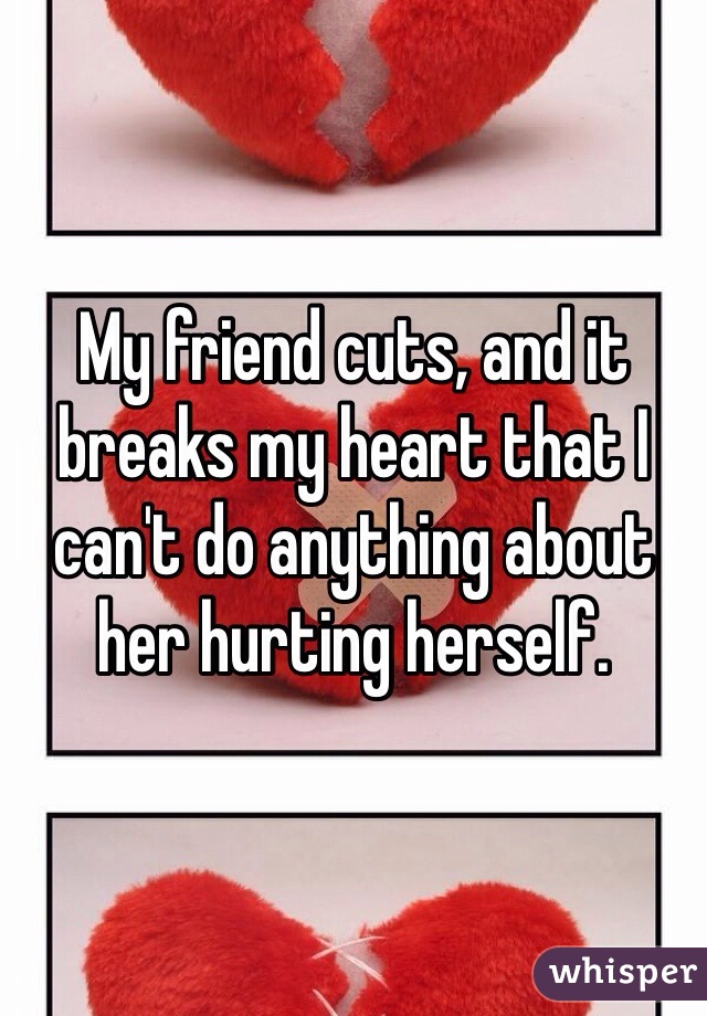 My friend cuts, and it breaks my heart that I can't do anything about her hurting herself.