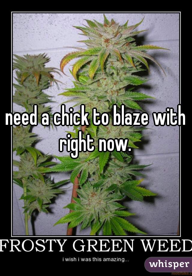 need a chick to blaze with right now. 