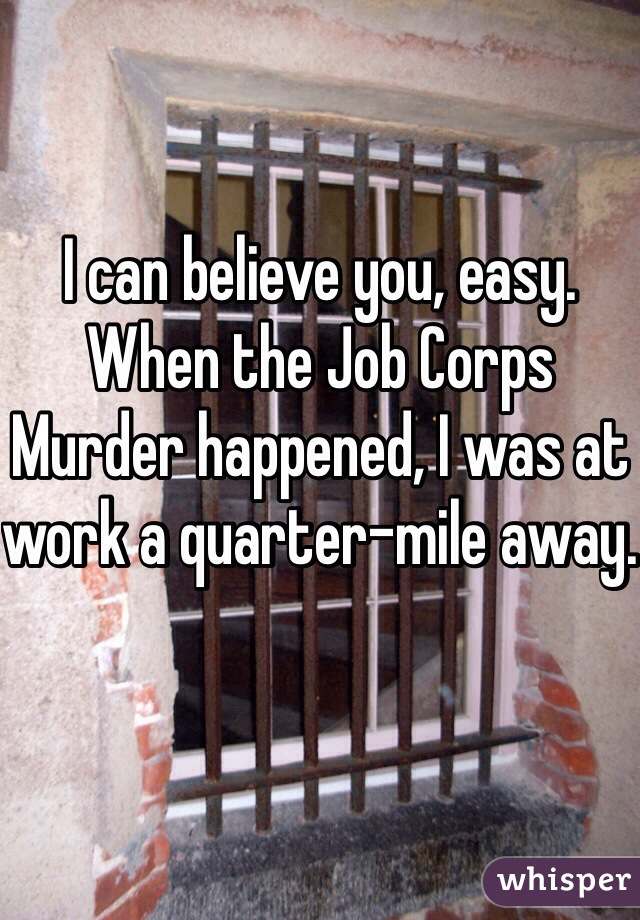 I can believe you, easy. When the Job Corps Murder happened, I was at work a quarter-mile away. 