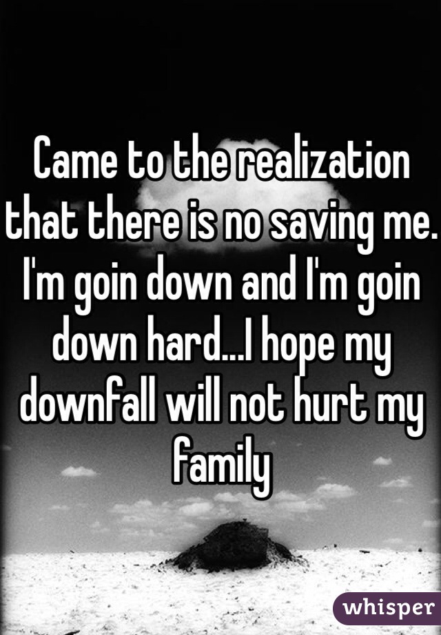 Came to the realization that there is no saving me. I'm goin down and I'm goin down hard...I hope my downfall will not hurt my family