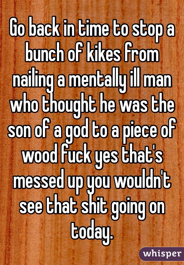 Go back in time to stop a bunch of kikes from nailing a mentally ill man who thought he was the son of a god to a piece of wood fuck yes that's messed up you wouldn't see that shit going on today. 