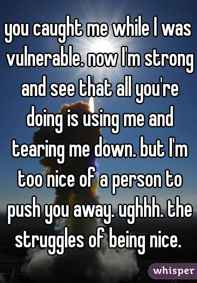 you caught me while I was vulnerable. now I'm strong and see that all you're doing is using me and tearing me down. but I'm too nice of a person to push you away. ughhh. the struggles of being nice. 