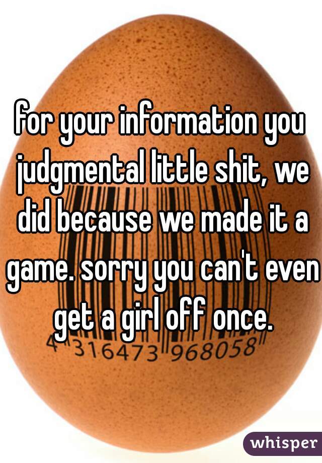 for your information you judgmental little shit, we did because we made it a game. sorry you can't even get a girl off once.