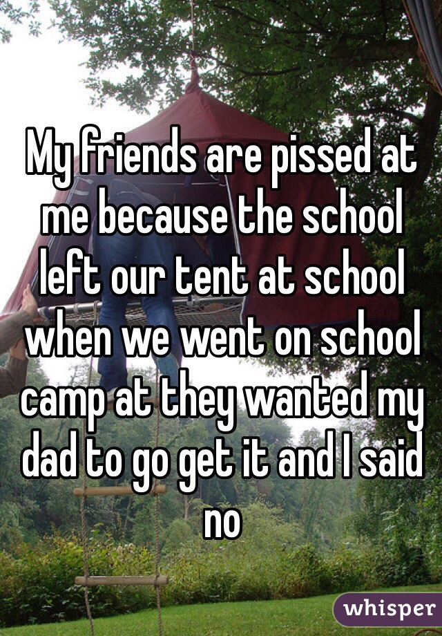 My friends are pissed at me because the school left our tent at school when we went on school camp at they wanted my dad to go get it and I said no