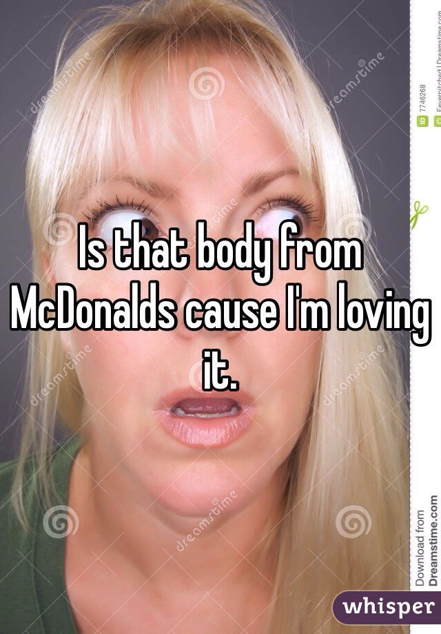 Is that body from McDonalds cause I'm loving it.