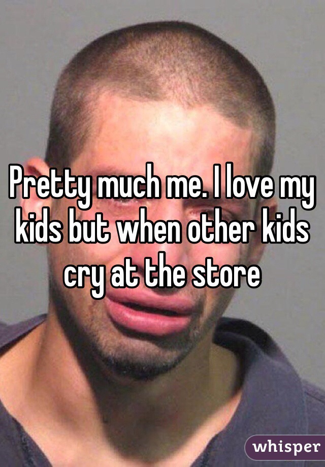 Pretty much me. I love my kids but when other kids cry at the store