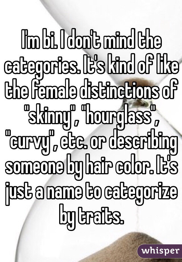 I'm bi. I don't mind the categories. It's kind of like the female distinctions of "skinny", "hourglass", "curvy", etc. or describing someone by hair color. It's just a name to categorize by traits. 