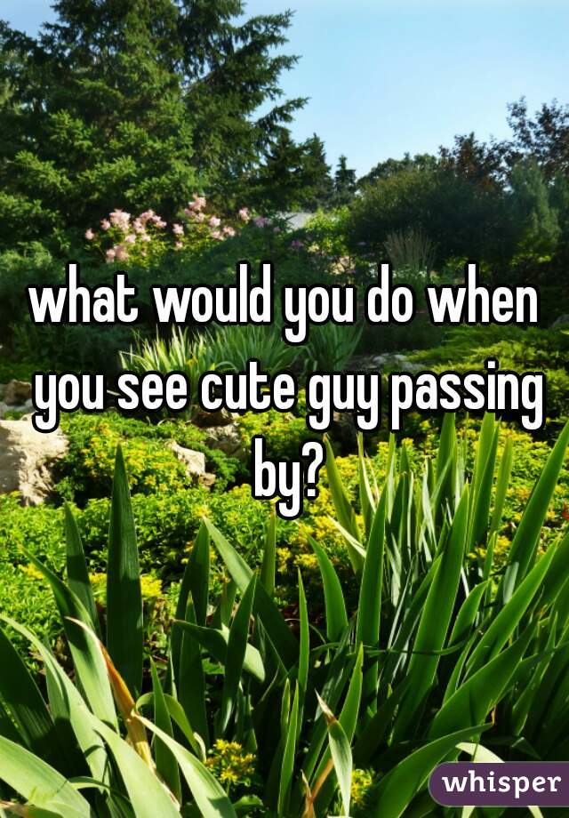 what would you do when you see cute guy passing by?